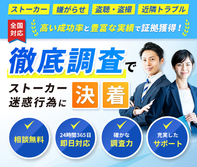 ストーカー 嫌がらせ 盗聴・盗撮 近隣トラブル 全国対応 高い成功率と豊富な実績で証拠獲得！ 徹底調査でストーカー 迷惑行為に決着 相談無料 24時間365日即日対応 確かな調査力 充実したサポート 